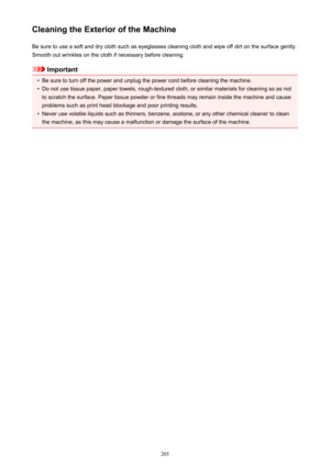 Page 205Cleaning the Exterior of the MachineBe sure to use a soft and dry cloth such as eyeglasses cleaning cloth and wipe off dirt on the surface gently.Smooth out wrinkles on the cloth if necessary before cleaning.
Important
•
Be sure to turn off the power and unplug the power cord before cleaning the machine.
•
Do not use tissue paper, paper towels, rough-textured cloth, or similar materials for cleaning so as notto scratch the surface. Paper tissue powder or fine threads may remain inside the machine and...