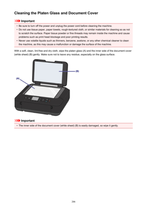 Page 206Cleaning the Platen Glass and Document Cover
Important
•
Be sure to turn off the power and unplug the power cord before cleaning the machine.
•
Do not use tissue paper, paper towels, rough-textured cloth, or similar materials for cleaning so as notto scratch the surface. Paper tissue powder or fine threads may remain inside the machine and cause problems such as print head blockage and poor printing results.
•
Never use volatile liquids such as thinners, benzene, acetone, or any other chemical cleaner to...