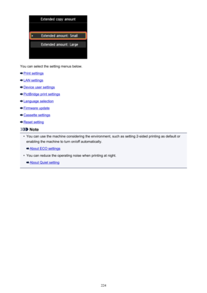Page 224You can select the setting menus below.
Print settings
LAN settings
Device user settings
PictBridge print settings
Language selection
Firmware update
Cassette settings
Reset setting
Note
•
You can use the machine considering the environment, such as setting 2-sided printing as default orenabling the machine to turn on/off automatically.
About ECO settings
•
You can reduce the operating noise when printing at night.
About Quiet setting
224 