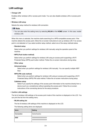 Page 226LAN settings•
Change LAN
Enables either wireless LAN or access point mode. You can also disable wireless LAN or access point
mode.
•
Wireless LAN setup
Selects the setup method for wireless LAN connection.
Note
•
You can also enter this setting menu by selecting  WLAN on the  HOME screen. In this case, enable
wireless LAN.
When this menu is selected, the machine starts searching for a WPS-compatible access point. If the
machine detects the access point, follow the on-screen instructions to set up...