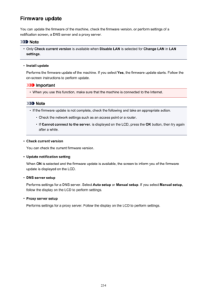 Page 234Firmware updateYou can update the firmware of the machine, check the firmware version, or perform settings of a
notification screen, a DNS server and a proxy server.
Note
•
Only  Check current version  is available when Disable LAN is selected for  Change LAN in LAN
settings .
•
Install update
Performs the firmware update of the machine. If you select  Yes, the firmware update starts. Follow the
on-screen instructions to perform update.
Important
•
When you use this function, make sure that the machine...