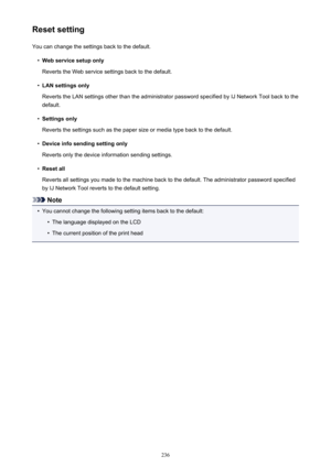 Page 236Reset settingYou can change the settings back to the default.•
Web service setup only
Reverts the Web service settings back to the default.
•
LAN settings only
Reverts the LAN settings other than the administrator password specified by IJ Network Tool back to the default.
•
Settings only
Reverts the settings such as the paper size or media type back to the default.
•
Device info sending setting only
Reverts only the device information sending settings.
•
Reset all
Reverts all settings you made to the...