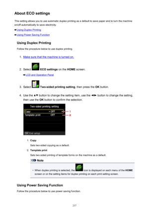 Page 237About ECO settingsThis setting allows you to use automatic duplex printing as a default to save paper and to turn the machine
on/off automatically to save electricity.
Using Duplex Printing
Using Power Saving Function
Using Duplex Printing
Follow the procedure below to use duplex printing.
1.
Make sure that the machine is turned on.
2.
Select   ECO settings  on the HOME screen.
LCD and Operation Panel
3.
Select  Two-sided printing setting , then press the OK button.
4.
Use the  button to change the...