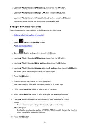 Page 2423.Use the  button to select LAN settings, then press the  OK button.4.
Use the  button to select  Change LAN, then press the  OK button.
5.
Use the  button to select  Wireless LAN active , then press the OK button.
If you do not use the machine over wireless LAN, select  Disable LAN.
Setting of the Access Point Mode
Specify the settings for the access point mode following the procedure below.
1.
Make sure that the machine is turned on.
2.
Select   Setup  on the  HOME screen.
LCD and Operation Panel
3....