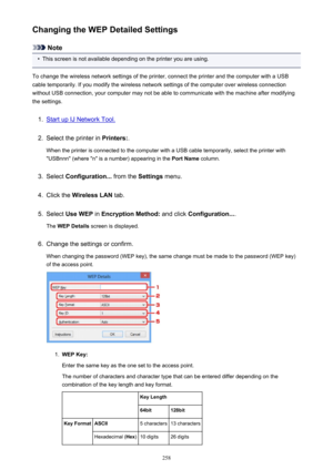 Page 258Changing the WEP Detailed Settings
Note
•
This screen is not available depending on the printer you are using.
To change the wireless network settings of the printer, connect the printer and the computer with a USB
cable temporarily. If you modify the wireless network settings of the computer over wireless connection
without USB connection, your computer may not be able to communicate with the machine after modifying the settings.
1.
Start up IJ Network Tool.
2.
Select the printer in  Printers:.
When the...