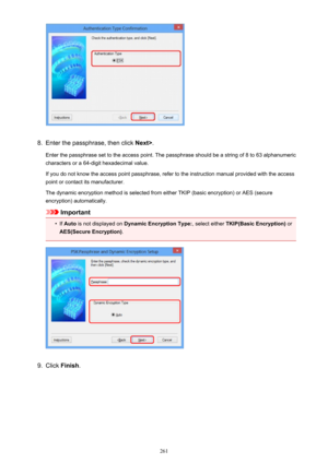 Page 2618.
Enter the passphrase, then click Next>.
Enter the passphrase set to the access point. The passphrase should be a string of 8 to 63 alphanumeric
characters or a 64-digit hexadecimal value.
If you do not know the access point passphrase, refer to the instruction manual provided with the access point or contact its manufacturer.
The dynamic encryption method is selected from either TKIP (basic encryption) or AES (secure
encryption) automatically.
Important
•
If  Auto  is not displayed on  Dynamic...