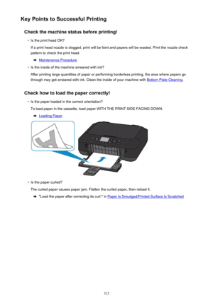 Page 323Key Points to Successful PrintingCheck the machine status before printing!•
Is the print head OK?
If a print head nozzle is clogged, print will be faint and papers will be wasted. Print the nozzle check
pattern to check the print head.
Maintenance Procedure
•
Is the inside of the machine smeared with ink?
After printing large quantities of paper or performing borderless printing, the area where papers go through may get smeared with ink. Clean the inside of your machine with 
Bottom Plate Cleaning ....