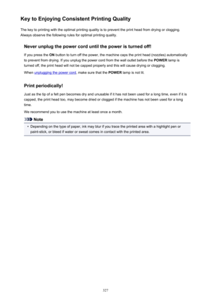 Page 327Key to Enjoying Consistent Printing QualityThe key to printing with the optimal printing quality is to prevent the print head from drying or clogging.Always observe the following rules for optimal printing quality.
Never unplug the power cord until the power is turned off!If you press the  ON button to turn off the power, the machine caps the print head (nozzles) automatically
to prevent from drying. If you unplug the power cord from the wall outlet before the  POWER lamp is
turned off, the print head...