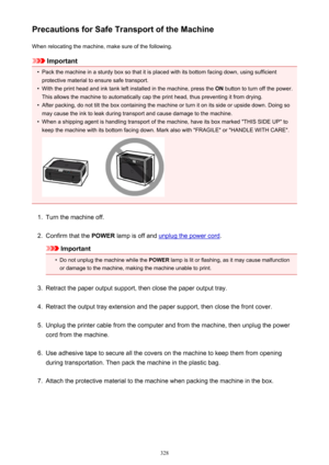 Page 328Precautions for Safe Transport of the MachineWhen relocating the machine, make sure of the following.
Important
•
Pack the machine in a sturdy box so that it is placed with its bottom facing down, using sufficientprotective material to ensure safe transport.
•
With the print head and ink tank left installed in the machine, press the  ON button to turn off the power.
This allows the machine to automatically cap the print head, thus preventing it from drying.
•
After packing, do not tilt the box containing...