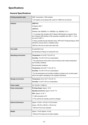 Page 330SpecificationsGeneral SpecificationsPrinting resolution (dpi)4800* (horizontal) x 1200 (vertical)
* Ink droplets can be placed with a pitch of 1/4800 inch at minimum.InterfaceUSB Port:
Hi-Speed USB *1
LAN Port:
Wireless LAN: IEEE802.11n / IEEE802.11g / IEEE802.11b *2 *1 A computer that complies with Hi-Speed USB standard is required. Sincethe Hi-Speed USB interface is fully upwardly compatible with USB 1.1, it can
be used at USB 1.1.
*2 Setup possible through Standard setup, WPS (Wi-Fi Protected Setup),...