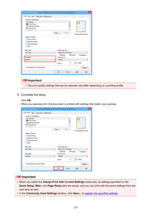 Page 339Important
•
The print quality settings that can be selected may differ depending on a printing profile.
6.
Complete the setup
Click  OK.
When you execute print, the document is printed with settings that match your purpose.
Important
•
When you select the  Always Print with Current Settings  check box, all settings specified on the
Quick Setup , Main , and  Page Setup  tabs are saved, and you can print with the same settings from the
next time as well.
•
In the  Commonly Used Settings  window, click...