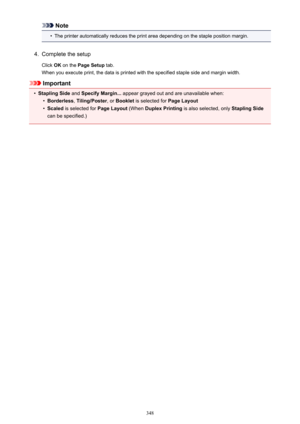 Page 348Note•
The printer automatically reduces the print area depending on the staple position margin.
4.
Complete the setup
Click  OK on the  Page Setup  tab.
When you execute print, the data is printed with the specified staple side and margin width.
Important
•
Stapling Side  and Specify Margin...  appear grayed out and are unavailable when:
•
Borderless, Tiling/Poster , or Booklet  is selected for  Page Layout
•
Scaled is selected for  Page Layout (When Duplex Printing  is also selected, only  Stapling...