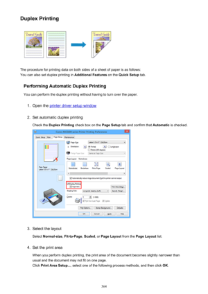 Page 364Duplex Printing
The procedure for printing data on both sides of a sheet of paper is as follows:
You can also set duplex printing in  Additional Features on the Quick Setup  tab.
Performing Automatic Duplex Printing You can perform the duplex printing without having to turn over the paper.
1.
Open the printer driver setup window
2.
Set automatic duplex printingCheck the  Duplex Printing  check box on the  Page Setup tab and confirm that  Automatic is checked.
3.
Select the layout
Select  Normal-size ,...