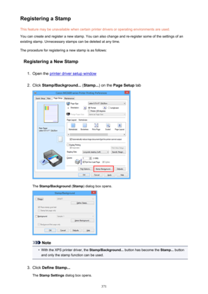 Page 371Registering a StampThis feature may be unavailable when certain printer drivers or operating environments are used.
You can create and register a new stamp. You can also change and re-register some of the settings of an
existing stamp. Unnecessary stamps can be deleted at any time.
The procedure for registering a new stamp is as follows:
Registering a New Stamp1.
Open the printer driver setup window
2.
Click  Stamp/Background...  (Stamp... ) on the Page Setup  tab
The Stamp/Background  (Stamp ) dialog...