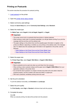 Page 379Printing on PostcardsThis section describes the procedure for postcard printing.1.
Load postcard  on the printer
2.
Open the printer driver setup window
3.
Select commonly used settings
Display the  Quick Setup  tab, and for Commonly Used Settings , select Standard .
4.
Select the media type
For  Media Type , select Hagaki A , Ink Jet Hagaki , Hagaki K , or Hagaki .
Important
•
This printer cannot print on postcards that have photos or stickers attached.
•
When printing on each side of a postcard...