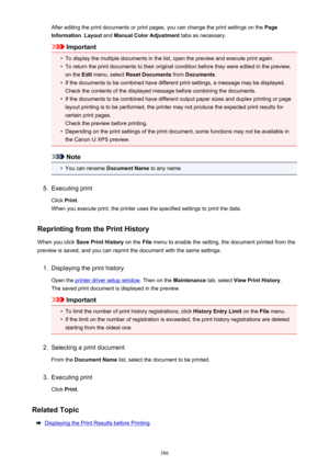 Page 386After editing the print documents or print pages, you can change the print settings on the Page
Information , Layout  and Manual Color Adjustment  tabs as necessary.
Important
•
To display the multiple documents in the list, open the preview and execute print again.
•
To return the print documents to their original condition before they were edited in the preview,
on the  Edit menu, select  Reset Documents  from Documents .
•
If the documents to be combined have different print settings, a message may be...