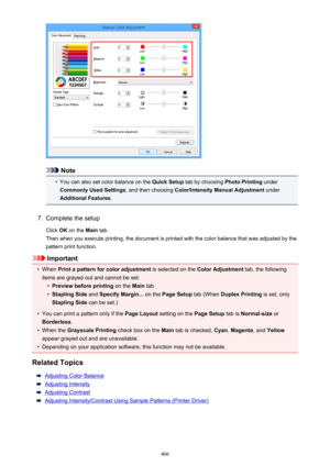 Page 406Note
•
You can also set color balance on the Quick Setup tab by choosing  Photo Printing under
Commonly Used Settings , and then choosing Color/Intensity Manual Adjustment  under
Additional Features .
7.
Complete the setup
Click  OK on the  Main tab.
Then when you execute printing, the document is printed with the color balance that was adjusted by the pattern print function.
Important
•
When  Print a pattern for color adjustment  is selected on the Color Adjustment  tab, the following
items are grayed...