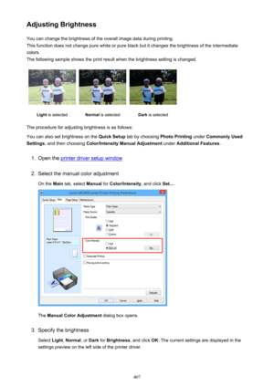 Page 407Adjusting BrightnessYou can change the brightness of the overall image data during printing.
This function does not change pure white or pure black but it changes the brightness of the intermediate
colors.
The following sample shows the print result when the brightness setting is changed.Light  is selectedNormal  is selectedDark is selected
The procedure for adjusting brightness is as follows:
You can also set brightness on the  Quick Setup tab by choosing  Photo Printing under Commonly Used
Settings ,...