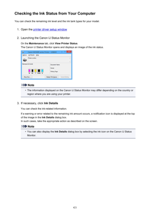 Page 421Checking the Ink Status from Your ComputerYou can check the remaining ink level and the ink tank types for your model.1.
Open the printer driver setup window
2.
Launching the Canon IJ Status Monitor
On the  Maintenance  tab, click View Printer Status .
The Canon IJ Status Monitor opens and displays an image of the ink status.
Note
•
The information displayed on the Canon IJ Status Monitor may differ depending on the country or region where you are using your printer.
3.
If necessary, click  Ink Details...