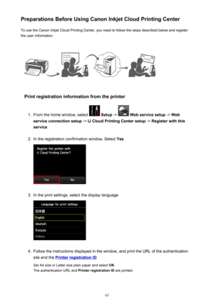 Page 63Preparations Before Using Canon Inkjet Cloud Printing CenterTo use the Canon Inkjet Cloud Printing Center, you need to follow the steps described below and register
the user information.
Print registration information from the printer
1.
From the home window, select   Setup  ->  Web service setup  -> Web
service connection setup  -> IJ Cloud Printing Center setup  -> Register with this
service
2.
In the registration confirmation window, Select  Yes
3.
In the print settings, select the display language...