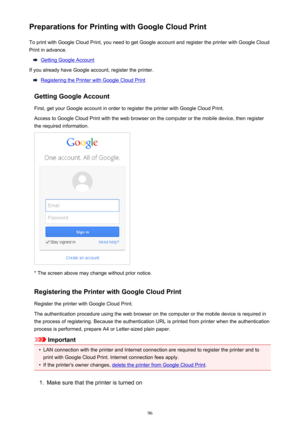 Page 96Preparations for Printing with Google Cloud PrintTo print with Google Cloud Print, you need to get Google account and register the printer with Google Cloud
Print in advance.
Getting Google Account
If you already have Google account, register the printer.
Registering the Printer with Google Cloud Print
Getting Google Account
First, get your Google account in order to register the printer with Google Cloud Print. Access to Google Cloud Print with the web browser on the computer or the mobile device, then...