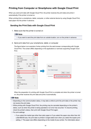 Page 99Printing from Computer or Smartphone with Google Cloud PrintWhen you send print data with Google Cloud Print, the printer receives the print data and prints it
automatically if the printer is turned on.
When printing from a smartphone, tablet, computer, or other external device by using Google Cloud Print, load paper into the printer in advance.
Sending the Print Data with Google Cloud Print1.
Make sure that the printer is turned on
Note
•
If you want to send the print data from an outside location, turn...