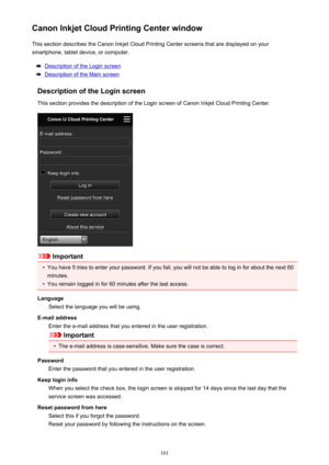 Page 101Canon Inkjet Cloud Printing Center windowThis section describes the Canon Inkjet Cloud Printing Center screens that are displayed on your
smartphone, tablet device, or computer.
Description of the Login screen
Description of the Main screen
Description of the Login screen
This section provides the description of the Login screen of Canon Inkjet Cloud Printing Center.
Important
