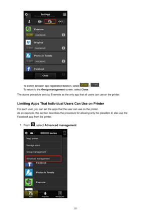 Page 131To switch between app registration/deletion, select  / .
To return to the  Group management  screen, select Close.
The above procedure sets up Evernote as the only app that all users can use on the printer.
Limiting Apps That Individual Users Can Use on PrinterFor each user, you can set the apps that the user can use on the printer.
As an example, this section describes the procedure for allowing only the president to also use the Facebook app from the printer.
1.
From , select  Advanced management
131 