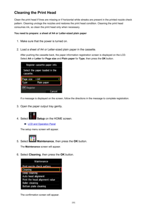 Page 191Cleaning the Print HeadClean the print head if lines are missing or if horizontal white streaks are present in the printed nozzle checkpattern. Cleaning unclogs the nozzles and restores the print head condition. Cleaning the print head
consumes ink, so clean the print head only when necessary.
You need to prepare: a sheet of A4 or Letter-sized plain paper1.
Make sure that the power is turned on.
2.
Load a sheet of A4 or Letter-sized plain paper in the cassette. After pushing the cassette back, the paper...