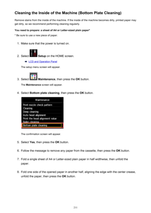 Page 211Cleaning the Inside of the Machine (Bottom Plate Cleaning)Remove stains from the inside of the machine. If the inside of the machine becomes dirty, printed paper mayget dirty, so we recommend performing cleaning regularly.
You need to prepare: a sheet of A4 or Letter-sized plain paper* * Be sure to use a new piece of paper.1.
Make sure that the power is turned on.
2.
Select   Setup  on the HOME screen.
LCD and Operation Panel
The setup menu screen will appear.
3.
Select   Maintenance , then press the  OK...