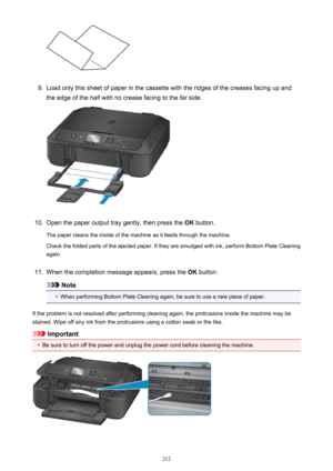 Page 2129.
Load only this sheet of paper in the cassette with the ridges of the creases facing up and
the edge of the half with no crease facing to the far side.
10.
Open the paper output tray gently, then press the  OK button.
The paper cleans the inside of the machine as it feeds through the machine.
Check the folded parts of the ejected paper. If they are smudged with ink, perform Bottom Plate Cleaning
again.
11.
When the completion message appears, press the  OK button.
Note
