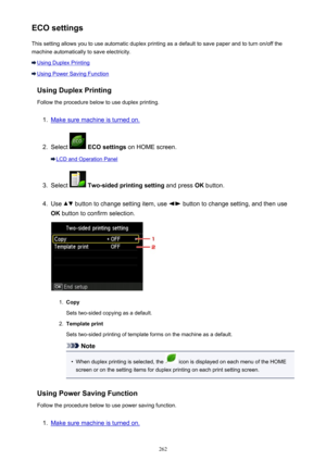 Page 262ECO settingsThis setting allows you to use automatic duplex printing as a default to save paper and to turn on/off the
machine automatically to save electricity.
Using Duplex Printing
Using Power Saving Function
Using Duplex Printing
Follow the procedure below to use duplex printing.
1.
Make sure machine is turned on.
2.
Select   ECO settings  on HOME screen.
LCD and Operation Panel
3.
Select  Two-sided printing setting  and press OK button.
4.
Use  button to change setting item, use  button to change...