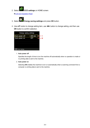 Page 2632.
Select  ECO settings  on HOME screen.
LCD and Operation Panel
3.
Select  Energy saving settings  and press OK button.
4.
Use  button to change setting item, use  button to change setting, and then use
OK  button to confirm selection.
1.
Auto power off
Specifies the length of time to turn the machine off automatically when no operation is made or no printing data is sent to the machine.
2.
Auto power on
Selecting  ON enables the machine to turn on automatically when a scanning command from a
computer...