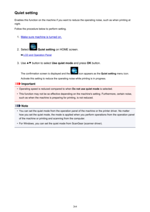 Page 264Quiet settingEnables this function on the machine if you want to reduce the operating noise, such as when printing at
night.
Follow the procedure below to perform setting.1.
Make sure machine is turned on.
2.
Select   Quiet setting  on HOME screen.
LCD and Operation Panel
3.
Use  button to select  Use quiet mode  and press OK button.
The confirmation screen is displayed and the 
 icon appears as the  Quiet setting menu icon.
Activate this setting to reduce the operating noise while printing is in...