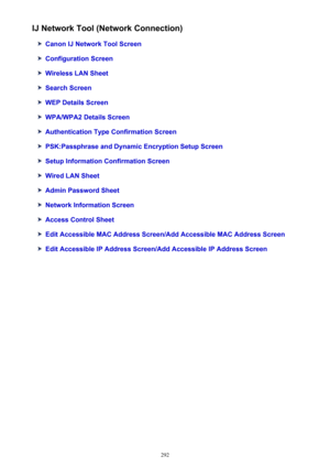 Page 292IJ Network Tool (Network Connection)
Canon IJ Network Tool Screen
Configuration Screen
Wireless LAN Sheet
Search Screen
WEP Details Screen
WPA/WPA2 Details Screen
Authentication Type Confirmation Screen
PSK:Passphrase and Dynamic Encryption Setup Screen
Setup Information Confirmation Screen
Wired LAN Sheet
Admin Password Sheet
Network Information Screen
Access Control Sheet
Edit Accessible MAC Address Screen/Add Accessible MAC Address Screen
Edit Accessible IP Address Screen/Add Accessible IP Address...