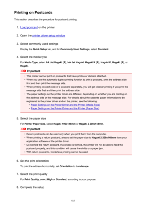 Page 415Printing on PostcardsThis section describes the procedure for postcard printing.1.
Load postcard  on the printer
2.
Open the printer driver setup window
3.
Select commonly used settings
Display the  Quick Setup  tab, and for Commonly Used Settings , select Standard .
4.
Select the media type
For  Media Type , select Ink Jet Hagaki (A) , Ink Jet Hagaki , Hagaki K (A) , Hagaki K , Hagaki (A) , or
Hagaki .
Important
