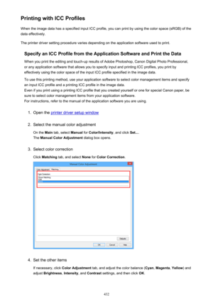 Page 432Printing with ICC ProfilesWhen the image data has a specified input ICC profile, you can print by using the color space (sRGB) of the
data effectively.
The printer driver setting procedure varies depending on the application software used to print.
Specify an ICC Profile from the Application Software and Print the Data
When you print the editing and touch-up results of Adobe Photoshop, Canon Digital Photo Professional,
or any application software that allows you to specify input and printing ICC...