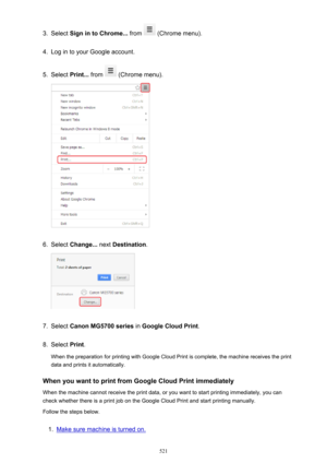 Page 5213.Select Sign in to Chrome...  from  (Chrome menu).4.
Log in to your Google account.
5.
Select Print...  from  (Chrome menu).
6.
Select Change...  next Destination .
7.
Select Canon MG5700 series  in Google Cloud Print .
8.
Select Print.
When the preparation for printing with Google Cloud Print is complete, the machine receives the print
data and prints it automatically.
When you want to print from Google Cloud Print immediately When the machine cannot receive the print data, or you want to start...