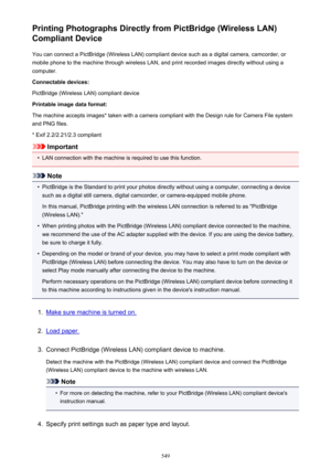 Page 549Printing Photographs Directly from PictBridge (Wireless LAN)
Compliant Device
You can connect a PictBridge (Wireless LAN) compliant device such as a digital camera, camcorder, or
mobile phone to the machine through wireless LAN, and print recorded images directly without using a
computer.
Connectable devices:
PictBridge (Wireless LAN) compliant device
Printable image data format:
The machine accepts images* taken with a camera compliant with the Design rule for Camera File system and PNG files.
* Exif...