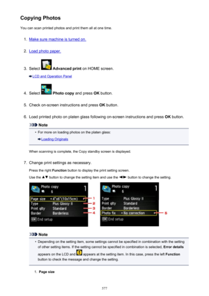 Page 577Copying PhotosYou can scan printed photos and print them all at one time.1.
Make sure machine is turned on.
2.
Load photo paper.
3.
Select   Advanced print  on HOME screen.
LCD and Operation Panel
4.
Select  Photo copy  and press OK button.
5.
Check on-screen instructions and press  OK button.
6.
Load printed photo on platen glass following on-screen instructions and press  OK button.
Note
