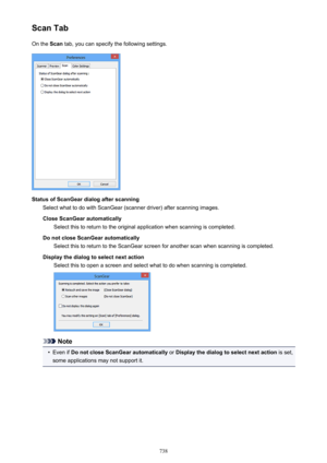 Page 738Scan TabOn the  Scan tab, you can specify the following settings.
Status of ScanGear dialog after scanning
Select what to do with ScanGear (scanner driver) after scanning images.
Close ScanGear automatically Select this to return to the original application when scanning is completed.
Do not close ScanGear automatically Select this to return to the ScanGear screen for another scan when scanning is completed.
Display the dialog to select next action Select this to open a screen and select what to do when...