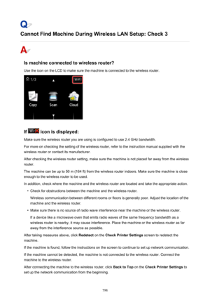 Page 798Cannot Find Machine During Wireless LAN Setup: Check 3
Is machine connected to wireless router?
Use the icon on the LCD to make sure the machine is connected to the wireless router.
If  icon is displayed:
Make sure the wireless router you are using is configured to use 2.4 GHz bandwidth.
For more on checking the setting of the wireless router, refer to the instruction manual supplied with the
wireless router or contact its manufacturer.
After checking the wireless router setting, make sure the machine is...