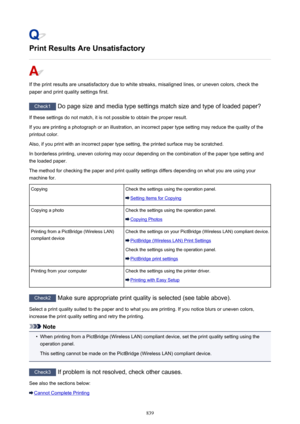 Page 839Print Results Are Unsatisfactory
If the print results are unsatisfactory due to white streaks, misaligned lines, or uneven colors, check thepaper and print quality settings first.
Check1  Do page size and media type settings match size and type of loaded paper?
If these settings do not match, it is not possible to obtain the proper result. If you are printing a photograph or an illustration, an incorrect paper type setting may reduce the quality of the
printout color.
Also, if you print with an incorrect...