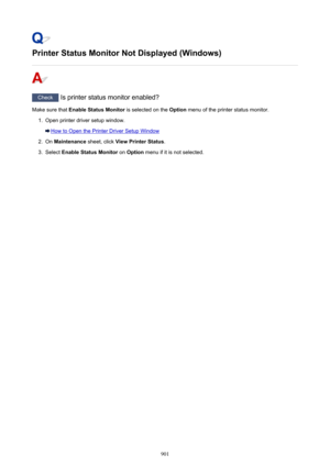 Page 901Printer Status Monitor Not Displayed (Windows)
Check Is printer status monitor enabled?
Make sure that  Enable Status Monitor  is selected on the Option menu of the printer status monitor.
1.
Open printer driver setup window.
How to Open the Printer Driver Setup Window
2.
On Maintenance  sheet, click View Printer Status .
3.
Select Enable Status Monitor  on Option  menu if it is not selected.
901 