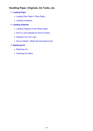 Page 154Handling Paper, Originals, Ink Tanks, etc.
Loading Paper
Loading Plain Paper / Photo Paper
Loading Envelopes
Loading Originals
Loading Originals on the Platen Glass
How to Load Originals for Each Function
Originals You Can Load
How to Detach / Attach the Document Cover
Replacing Ink
Replacing Ink
Checking Ink Status
154 