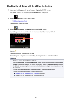 Page 180Checking the Ink Status with the LCD on the Machine1.
Make sure that the power is turned on, and display the HOME screen.
If the HOME screen is not displayed, press the  HOME button to display it.
2.
Select  Setup  on the HOME screen.
LCD and Operation Panel
The setup menu screen will appear.
3.
Select   Estimated ink levels , then press the OK button.
A symbol appears in the area A if there is any information about the remaining ink level.
Example: 
The ink is running low. Prepare a new ink tank. The...