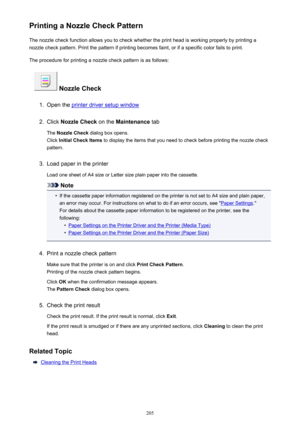Page 205Printing a Nozzle Check PatternThe nozzle check function allows you to check whether the print head is working properly by printing anozzle check pattern. Print the pattern if printing becomes faint, or if a specific color fails to print.
The procedure for printing a nozzle check pattern is as follows:
 Nozzle Check
1.
Open the printer driver setup window
2.
Click  Nozzle Check  on the Maintenance  tab
The  Nozzle Check  dialog box opens.
Click  Initial Check Items  to display the items that you need to...