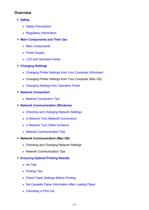 Page 213Overview
Safety
Safety Precautions
Regulatory Information
Main Components and Their Use
Main Components
Power Supply
LCD and Operation Panel
Changing Settings
Changing Printer Settings from Your Computer (Windows)
Changing Printer Settings from Your Computer (Mac OS)
Changing Settings from Operation Panel
Network Connection
Network Connection Tips
Network Communication (Windows)
Checking and Changing Network Settings
IJ Network Tool (Network Connection)
IJ Network Tool (Other Screens)
Network...