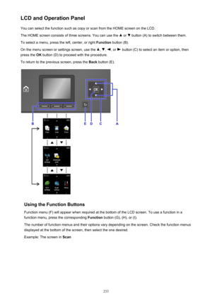 Page 233LCD and Operation PanelYou can select the function such as copy or scan from the HOME screen on the LCD.The HOME screen consists of three screens. You can use the 
 or  button (A) to switch between them.
To select a menu, press the left, center, or right  Function button (B).
On the menu screen or settings screen, use the 
, , , or  button (C) to select an item or option, then
press the  OK button (D) to proceed with the procedure.
To return to the previous screen, press the  Back button (E).
Using the...