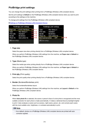 Page 256PictBridge print settingsYou can change the print settings when printing from a PictBridge (Wireless LAN) compliant device.
Set the print settings to  Default on the PictBridge (Wireless LAN) compliant device when you want to print
according to the settings on the machine.
To change print settings from the PictBridge (Wireless LAN) compliant device:
Settings on PictBridge (Wireless LAN) Compliant Device
1.
Page size
Select the paper size when printing directly from a PictBridge (Wireless LAN) compliant...